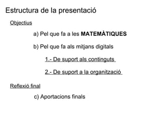Estructura de la presentació a) Pel que fa a les  MATEMÀTIQUES b) Pel que fa als mitjans digitals  1.- De suport als continguts  2.- De suport a la organització  Objectius Reflexió final c) Aportacions finals 