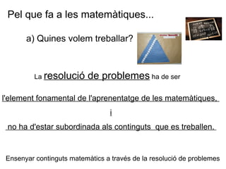 a) Quines volem treballar?  Pel que fa a les matemàtiques... La  resolució de problemes  ha de ser   l'element fonamental de l'aprenentatge de les matemàtiques,  i no ha d'estar subordinada als continguts  que es treballen.   Ensenyar continguts matemàtics a través de la resolució de problemes 
