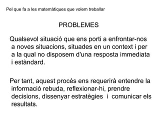 Pel que fa a les matemàtiques que volem treballar PROBLEMES Qualsevol  situació que ens porti a enfrontar-nos a noves situacions, situades en un context i per a la qual no disposem d'una resposta immediata i estàndard.  Per tant, aquest procés ens requerirà entendre la informació rebuda, reflexionar-hi, prendre decisions, dissenyar estratègies  i  comunicar els resultats. 
