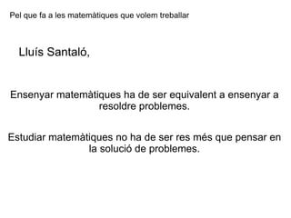 Ensenyar matemàtiques ha de ser equivalent a ensenyar a resoldre problemes. Estudiar matemàtiques no ha de ser res més que pensar en la solució de problemes. Pel que fa a les matemàtiques que volem treballar Lluís Santaló, 