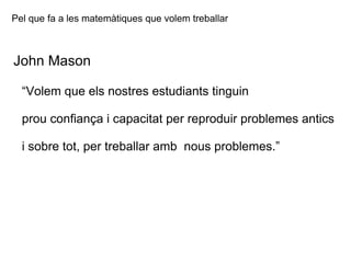 Pel que fa a les matemàtiques que volem treballar John Mason “ Volem que els nostres estudiants tinguin  prou confiança i capacitat per reproduir problemes antics i sobre tot, per treballar amb  nous problemes.”   