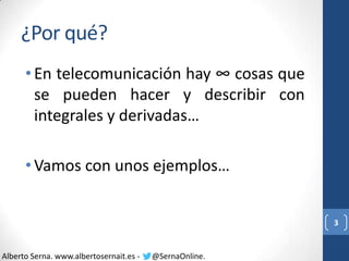 ¿Por qué?
• En telecomunicación hay ∞ cosas que
se pueden hacer y describir con
integrales y derivadas…
• Vamos con unos ejemplos…

3

Alberto Serna. www.albertosernait.es -

@SernaOnline.

 