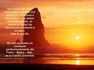 Ese nuevo Ser Trino Andrógeno – Luz es una presencia silenciosa e impersonal, que posee identidad propia, se mueve en todas las direcciones revelando a su paso  todo lo que Es. Es una expresión en constante perfeccionamiento del Padre – Madre – Hijo,  de la Familia Universal. ****************** 