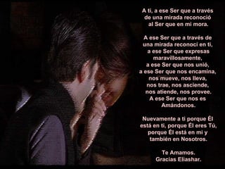 A ti, a ese Ser que a través  de una mirada reconoció  al Ser que en mi mora. A ese Ser que a través de  una mirada reconocí en ti,  a ese Ser que expresas maravillosamente,  a ese Ser que nos unió,  a ese Ser que nos encamina,  nos mueve, nos lleva,  nos trae, nos asciende,  nos atiende, nos provee. A ese Ser que nos es  Amándonos. Nuevamente a ti porque Él  está en ti, porque Él eres Tú, porque Él está en mi y  también en Nosotros. Te Amamos. Gracias Eliashar. ****************** 
