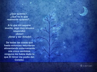 ¿Que quieres?… ¿Qué es lo que  realmente quieres?...  A lo que sin esperar mucho, algo muy sincero respondió: ¡Amor!  ¡Amar y ser Amado! De todas las cosas que hasta entonces estuvieron alimentando externamente mis cinco sentidos, ninguna me había dado lo que El Amor me podía dar. Concluí. ****************** 