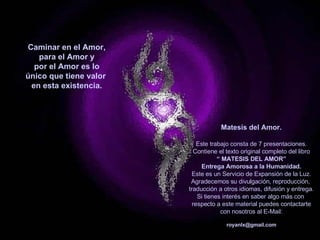 Caminar en el Amor, para el Amor y por el Amor es lo único que tiene valor  en esta existencia. Matesis del Amor. Este trabajo consta de 7 presentaciones. Contiene el texto original completo del libro “  MATESIS DEL AMOR” Entrega Amorosa a la Humanidad. Este es un Servicio de Expansión de la Luz. Agradecemos su divulgación, reproducción,  traducción a otros idiomas, difusión y entrega. Si tienes interés en saber algo más con  respecto a este material puedes contactarte con nosotros al E-Mail: [email_address] *************************************   