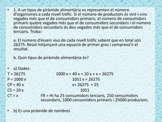 • 1. A un tipus de piràmide alimentària es representen el número
d’organismes a cada nivell tròfic. Si el número de productors és vint-i-cinc
vegades més que el de consumidors primaris, el número de consumidors
primaris quatre vegades més que el de consumidors secundaris i el número
de consumidors secundaris és deu vegades més que el de consumidors
terciaris. Troba:
a. El número d’éssers vius de cada nivell tròfic sabent que en total són
26275. Resol mitjançant una equació de primer grau i comprova’n el
resultat.
b. Quin tipus de piràmide alimentària és?
• a) Dades:
T = 26275 1000 x + 40 x + 10 x + x = 26275
P = 1000 x 1051 x = 26275
CP = 40 x x= 26275 = 25
CS = 10 x 1051
CT = x FR = Hi ha 25 consumidors terciaris, 250 consumidors
secundaris, 1000 consumidors primaris i 25000 productors.
• b) Es una piràmide de nombres
 