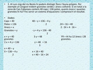 • 2. Al curs mig del riu Besòs hi podem distingir flora i fauna pròpies. Per
exemple al Congost trobem granotes verdes i ànecs collverd. Si en total a la
zona de Can Cabanyes contem 40 caps i 136 potes, quants ànecs i quantes
granotes hi ha? Fes servir un sistema d’equacions i comprova’n el resultat.
• Dades:
Caps = 40 40 – y = 136 – 4 y
Potes = 136 2 24 + 16 = 40
Ànecs = x 2 · 24 + 4 · 16 =
Granotes = y - y + 4 y = 136 - 40
2
x + y = 40 3 y = 48 FR = Hi ha 12 ànecs i 28
granotes granotes.
2 x + 4 y = 136 y = 48 = 16
3
x = 40 – y
X = 136 – 4 y x + 16 = 40
2 x = 40 – 16 = 24
 