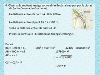 4. Observa la següent imatge sobre el riu Besòs al seu pas per la ciutat
de Santa Coloma de Gramenet.
La distància entre els punts A i B és 400 m.
La distància entre el punt B i C és 180 m.
Troba la distància entre els punts A i C.
Pista: Els punts A, B i C formen un triangle rectangle.
Dades:
BC = 180 m = c1 1802 + 4002 = x2 32400 - 160000 = x2
AB = 400 m = c2 127600= x2
AC = x = h
C12 + C22 = h2
x=357,21
 
