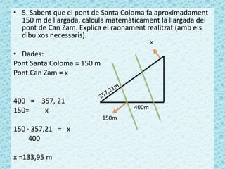 • 5. Sabent que el pont de Santa Coloma fa aproximadament
150 m de llargada, calcula matemàticament la llargada del
pont de Can Zam. Explica el raonament realitzat (amb els
dibuixos necessaris).
• Dades:
Pont Santa Coloma = 150 m
Pont Can Zam = x
400 = 357, 21
150= x
150 · 357,21 = x
400
x =133,95 m
400m
150m
x
 