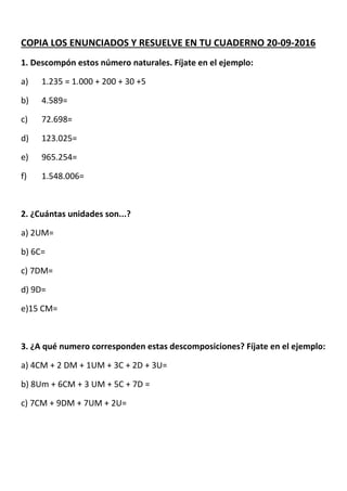 COPIA LOS ENUNCIADOS Y RESUELVE EN TU CUADERNO 20-09-2016
1. Descompón estos número naturales. Fíjate en el ejemplo:
a) 1.235 = 1.000 + 200 + 30 +5
b) 4.589=
c) 72.698=
d) 123.025=
e) 965.254=
f) 1.548.006=
2. ¿Cuántas unidades son...?
a) 2UM=
b) 6C=
c) 7DM=
d) 9D=
e)15 CM=
3. ¿A qué numero corresponden estas descomposiciones? Fíjate en el ejemplo:
a) 4CM + 2 DM + 1UM + 3C + 2D + 3U=
b) 8Um + 6CM + 3 UM + 5C + 7D =
c) 7CM + 9DM + 7UM + 2U=
 