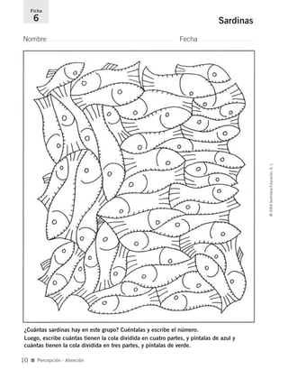 Nombre Fecha
Ficha
6 Sardinas
¿Cuántas sardinas hay en este grupo? Cuéntalas y escribe el número.
Luego, escribe cuántas tienen la cola dividida en cuatro partes, y píntalas de azul y
cuántas tienen la cola dividida en tres partes, y píntalas de verde.
■ Percepción - Atención
©2004SantillanaEducación,S.L.
10
735700PAGINAS _ 001_040.qxd 19/11/03 21:21 Página 10
 