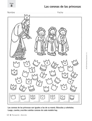 Nombre Fecha
Ficha
8 Las coronas de las princesas
Las coronas de las princesas son iguales a las de su mamá. Búscalas y coloréalas.
Luego, cuenta y escribe cuántas coronas de cada modelo hay.
■ Percepción - Atención
©2004SantillanaEducación,S.L.
12
735700PAGINAS _ 001_040.qxd 19/11/03 21:21 Página 12
 