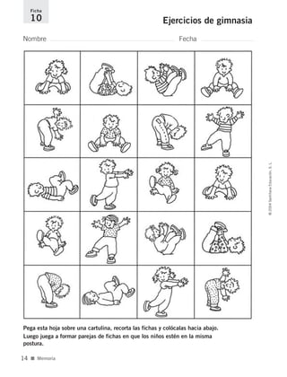 Nombre Fecha
Ficha
10 Ejercicios de gimnasia
Pega esta hoja sobre una cartulina, recorta las fichas y colócalas hacia abajo.
Luego juega a formar parejas de fichas en que los niños estén en la misma
postura.
■ Memoria
©2004SantillanaEducación,S.L.
14
735700PAGINAS _ 001_040.qxd 19/11/03 21:21 Página 14
 