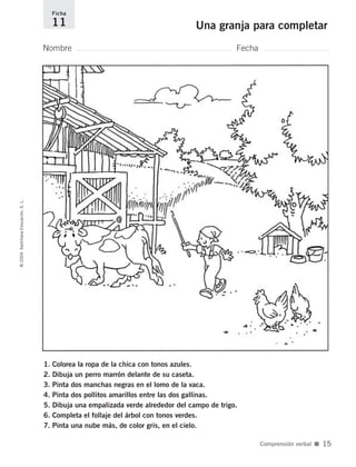 1. Colorea la ropa de la chica con tonos azules.
2. Dibuja un perro marrón delante de su caseta.
3. Pinta dos manchas negras en el lomo de la vaca.
4. Pinta dos pollitos amarillos entre las dos gallinas.
5. Dibuja una empalizada verde alrededor del campo de trigo.
6. Completa el follaje del árbol con tonos verdes.
7. Pinta una nube más, de color gris, en el cielo.
Nombre Fecha
Ficha
11 Una granja para completar©2004SantillanaEducación,S.L.
Comprensión verbal ■ 15
735700PAGINAS _ 001_040.qxd 19/11/03 21:21 Página 15
 