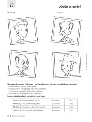 Nombre Fecha
Ficha
12 ¿Quién es quién?
Observa estos cuatro profesores y escribe el nombre de cada uno debajo de su retrato.
• Pensador usa gafas y tiene bigote.
• Calculador no tiene bigote, pero lleva sombrero.
• Inventor no usa gafas, pero sí tiene bigote.
• Medidor no tiene bigote ni usa sombrero.
Luego, rodea la palabra correcta en cada caso.
■ Comprensión verbal
©2004SantillanaEducación,S.L.
16
Inventor y Pensador tienen bigote. VERDADERO FALSO
Medidor y Calculador llevan gafas. VERDADERO FALSO
Medidor y Pensador no tienen sombrero. VERDADERO FALSO
Inventor y Calculador no tienen bigote. VERDADERO FALSO
735700PAGINAS _ 001_040.qxd 19/11/03 21:22 Página 16
 