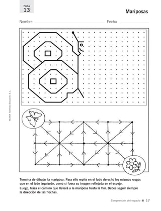 Termina de dibujar la mariposa. Para ello repite en el lado derecho los mismos rasgos
que en el lado izquierdo, como si fuera su imagen reflejada en el espejo.
Luego, traza el camino que llevará a la mariposa hasta la flor. Debes seguir siempre
la dirección de las flechas.
Nombre Fecha
Ficha
13 Mariposas©2004SantillanaEducación,S.L.
Comprensión del espacio ■ 17
735700PAGINAS _ 001_040.qxd 19/11/03 21:22 Página 17
 