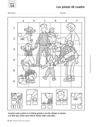 Nombre Fecha
Ficha
14 Las piezas de cuadro
Localiza cada cuadro en el dibujo grande y escribe debajo el número
y la letra que sirven para indicar dónde están colocados.
■ Comprensión del espacio
©2004SantillanaEducación,S.L.
18
735700PAGINAS _ 001_040.qxd 19/11/03 21:22 Página 18
 