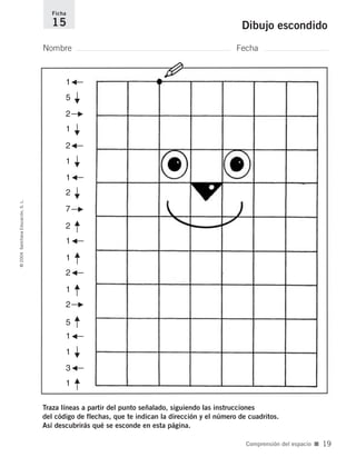 ––F
5
Nombre Fecha
Ficha
15 Dibujo escondido©2004SantillanaEducación,S.L.
Comprensión del espacio ■ 19
Traza líneas a partir del punto señalado, siguiendo las instrucciones
del código de flechas, que te indican la dirección y el número de cuadritos.
Así descubrirás qué se esconde en esta página.
––F––F––F––F
––F
G––
G––
G––
1
1
1
1
G––1
G––1
G––3
5
2
––F7
––F2
2
––F
1
––F
2
––F
1
––F
1
––F
1
2
G––2
735700PAGINAS _ 001_040.qxd 19/11/03 21:22 Página 19
 