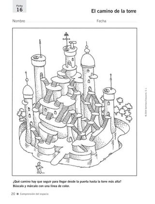 Nombre Fecha
Ficha
16 El camino de la torre
¿Qué camino hay que seguir para llegar desde la puerta hasta la torre más alta?
Búscalo y márcalo con una línea de color.
■ Comprensión del espacio
©2004SantillanaEducación,S.L.
20
735700PAGINAS _ 001_040.qxd 19/11/03 21:22 Página 20
 