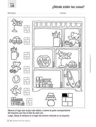 Observa el lugar que ocupa cada objeto y colorea la parte correspondiente
del esquema que hay al lado de cada uno.
Luego, dibuja la lámpara en el lugar del armario indicado en el esquema.
Nombre Fecha
Ficha
18 ¿Dónde están las cosas?
■ Comprensión del espacio
©2004SantillanaEducación,S.L.
22
735700PAGINAS _ 001_040.qxd 19/11/03 21:22 Página 22
 