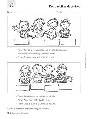 Nombre Fecha
Ficha
20 Dos pandillas de amigos
Escribe el nombre de cada niño debajo de su retrato.
■ Comprensión del espacio
©2004SantillanaEducación,S.L.
24
– Yo soy Tomás; a mi izquierda está el niño de las gafas.
– Yo soy el de la derecha y me llamo Pedro.
– Yo soy Ramón; estoy entre Tomás y José.
– Yo me llamo Luis; a mi lado no está Carla.
– Yo soy Ana; estoy entre Carla y Luis.
– Yo soy Olga, y estoy a la izquierda de Luis.
735700PAGINAS _ 001_040.qxd 19/11/03 21:22 Página 24
 