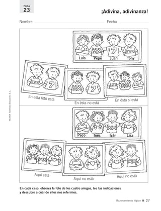 En cada caso, observa la foto de los cuatro amigos, lee las indicaciones
y descubre a cuál de ellos nos referimos.
Nombre Fecha
Ficha
23 ¡Adivina, adivinanza!©2004SantillanaEducación,S.L.
Razonamiento lógico ■ 27
Luis Pepe Juan Tony
Paco Inés Iván Lisa
En esta foto está
En ésta no está
En ésta sí está
Aquí está
Aquí no está
Aquí no está
735700PAGINAS _ 001_040.qxd 19/11/03 21:22 Página 27
 