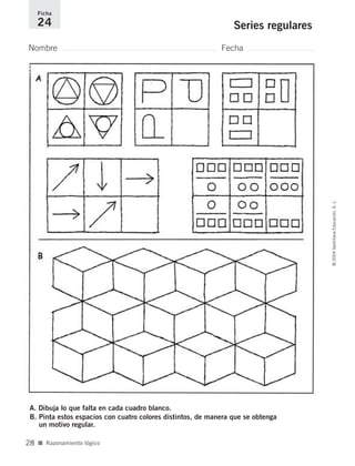 Nombre Fecha
Ficha
24 Series regulares
A. Dibuja lo que falta en cada cuadro blanco.
B. Pinta estos espacios con cuatro colores distintos, de manera que se obtenga
un motivo regular.
■ Razonamiento lógico
©2004SantillanaEducación,S.L.
28
735700PAGINAS _ 001_040.qxd 19/11/03 21:22 Página 28
 