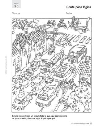 Señala rodeando con un círculo todo lo que aquí aparece como
un poco extraño y fuera de lugar. Explica por qué.
Nombre Fecha
Ficha
25 Gente poco lógica©2004SantillanaEducación,S.L.
Razonamiento lógico ■ 29
735700PAGINAS _ 001_040.qxd 19/11/03 21:22 Página 29
 