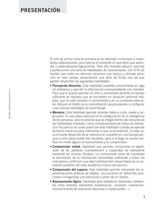El niño de primer ciclo de primaria ya ha realizado numerosas e impor-
tantes adquisiciones, pero éste es el momento en que tiene que apren-
der a sistematizarlas lógicamente. Para ello necesita adquirir, ejercitar
y perfeccionar una serie de habilidades de razonamiento. Con el fin de
facilitar que todos los alumnos alcancen una buena y cómoda situa-
ción en este campo, presentamos una serie de fichas con las que
podrán desarrollar las siguientes habilidades:
• Percepción-Atención. Esta habilidad posibilita concentrarse en algo
sin distraerse y percibir la información correspondiente con claridad.
Para que la pueda ejercitar un niño y mantenerla durante un tiempo
suficiente se requiere que se encuentre en situación personal rela-
jada, que no esté cansado ni somnoliento y en un ambiente adecua-
do. Adquirir el hábito de la concentración ayuda además a configurar
unas buenas estrategias de aprendizaje.
• Memoria. Esta habilidad permite recordar datos a corto, medio y lar-
go plazo. Es una pieza esencial en la configuración de la inteligencia
de las personas, pero es preciso que se integre dentro del conjunto de
las habilidades mentales como complementaria de todas las demás.
Con frecuencia se suele potenciar esta habilidad cuando se ejercita
de forma mecánica para memorizar lo que no se entiende. En este ca-
so el fuerte desarrollo de la memoria se convierte en una trampa por-
que a corto plazo puede dar resultado, pero a la larga no puede sus-
tituir en modo alguno el razonamiento y la comprensión.
• Comprensión verbal. Habilidad que permite comprender el signifi-
cado de las palabras (comprensión) y capacidad de expresarse
mediante las mismas (fluidez). La comprensión pone de manifiesto
la asimilación de la información transmitida oralmente y todos los
indicadores confirman que esta habilidad bien desarrollada es un ex-
celente predictor del éxito académico futuro del alumno.
• Comprensión del espacio. Esta habilidad permite interpretar las re-
presentaciones gráficas de objetos, reconocerlos en diferentes posi-
ciones o imaginarse una estructura a partir de un diseño.
• Razonamiento lógico. Habilidad para establecer relaciones coheren-
tes entre distintos elementos (clasificación, seriación, ordenación,
reconocimiento de relaciones absurdas o inadecuadas…).
©2004SantillanaEducación,S.L.
3
PRESENTACIÓN
735700PAGINAS _ 001_040.qxd 19/11/03 21:21 Página 3
 