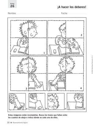 Nombre Fecha
Ficha
26 ¡A hacer los deberes!
Estas imágenes están incompletas. Busca los trozos que faltan entre
los cuadros de abajo e indica dónde va cada uno de ellos.
■ Razonamiento lógico
©2004SantillanaEducación,S.L.
30
735700PAGINAS _ 001_040.qxd 19/11/03 21:22 Página 30
 