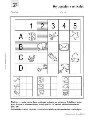 Fíjate en el cuadro grande. Cada objeto está señalado por un número de la fila de arriba
y una letra de la primera columna de la izquierda. Por ejemplo, el libro está señalado
por 2 y B.
Completa los cuadros pequeños con el número y la letra correspondientes a cada objeto.
Nombre Fecha
Ficha
27 Horizontales y verticales©2004SantillanaEducación,S.L.
Razonamiento lógico ■ 31
735700PAGINAS _ 001_040.qxd 19/11/03 21:22 Página 31
 