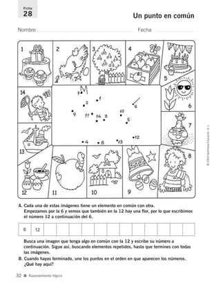 A. Cada una de estas imágenes tiene un elemento en común con otra.
Empezamos por la 6 y vemos que también en la 12 hay una flor, por lo que escribimos
el número 12 a continuación del 6.
Busca una imagen que tenga algo en común con la 12 y escribe su número a
continuación. Sigue así, buscando elementos repetidos, hasta que termines con todas
las imágenes.
B. Cuando hayas terminado, une los puntos en el orden en que aparecen los números.
¿Qué hay aquí?
Nombre Fecha
Ficha
28 Un punto en común
■ Razonamiento lógico
©2004SantillanaEducación,S.L.
32
6 12
735700PAGINAS _ 001_040.qxd 19/11/03 21:22 Página 32
 