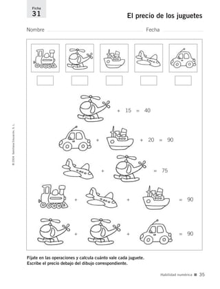 Fíjate en las operaciones y calcula cuánto vale cada juguete.
Escribe el precio debajo del dibujo correspondiente.
Nombre Fecha
Ficha
31 El precio de los juguetes©2004SantillanaEducación,S.L.
Habilidad numérica ■ 35
+ + = 90
+ + = 90
+ = 75
+ + 20 = 90
+ 15 = 40
735700PAGINAS _ 001_040.qxd 19/11/03 21:22 Página 35
 
