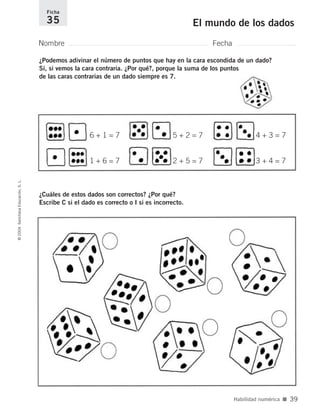 Nombre Fecha
Ficha
35 El mundo de los dados©2004SantillanaEducación,S.L.
Habilidad numérica ■ 39
¿Podemos adivinar el número de puntos que hay en la cara escondida de un dado?
Sí, si vemos la cara contraria. ¿Por qué?, porque la suma de los puntos
de las caras contrarias de un dado siempre es 7.
¿Cuáles de estos dados son correctos? ¿Por qué?
Escribe C si el dado es correcto o I si es incorrecto.
6 + 1 = 7
1 + 6 = 7
5 + 2 = 7
2 + 5 = 7
4 + 3 = 7
3 + 4 = 7
735700PAGINAS _ 001_040.qxd 19/11/03 21:22 Página 39
 