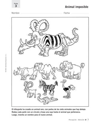El dibujante ha creado un animal raro, con partes de los siete animales que hay debajo.
Rodea cada parte con un círculo y traza una raya hasta el animal que pertenezca.
Luego, inventa un nombre para el nuevo animal.
Nombre Fecha
Ficha
3 Animal imposible©2004SantillanaEducación,S.L.
Percepción - Atención ■ 7
735700PAGINAS _ 001_040.qxd 19/11/03 21:21 Página 7
 