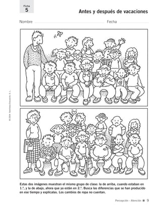 Estas dos imágenes muestran el mismo grupo de clase: la de arriba, cuando estaban en
1.º, y la de abajo, ahora que ya están en 2.º. Busca las diferencias que se han producido
en ese tiempo y explícalas. Los cambios de ropa no cuentan.
Nombre Fecha
Ficha
5 Antes y después de vacaciones©2004SantillanaEducación,S.L.
Percepción - Atención ■ 9
735700PAGINAS _ 001_040.qxd 19/11/03 21:21 Página 9
 