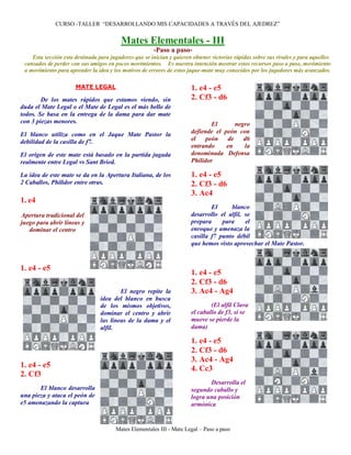 CURSO -TALLER “DESARROLLANDO MIS CAPACIDADES A TRAVÉS DEL AJEDREZ”


                                         Mates Elementales - III
                                                       -Paso a paso-
    Esta sección esta destinada para jugadores que se inician y quieren obtener victorias rápidas sobre sus rivales y para aquellos
 cansados de perder con sus amigos en pocos movimientos. Es nuestra intención mostrar estos recursos paso a paso, movimiento
 a movimiento para aprender la idea y los motivos de errores de estos jaque-mate muy conocidos por los jugadores más avanzados.

                      MATE LEGAL                                       1. e4 - e5
        De los mates rápidos que estamos viendo, sin                   2. Cf3 - d6
duda el Mate Legal o el Mate de Legal es el más bello de
todos. Se basa en la entrega de la dama para dar mate
con 3 piezas menores.                                                          El      negro
El blanco utiliza como en el Jaque Mate Pastor la                      defiende el peón con
debilidad de la casilla de f7.                                         el    peón   de    d6
                                                                       entrando     en    la
El origen de este mate está basado en la partida jugada                denominada Defensa
realmente entre Legal vs Sant Bried.                                   Philidor

La idea de este mate se da en la Apertura Italiana, de los             1. e4 - e5
2 Caballos, Philidor entre otras.                                      2. Cf3 - d6
                                                                       3. Ac4
1. e4
                                                                               El     blanco
Apertura tradicional del                                               desarrollo el alfil, se
juego para abrir líneas y                                              prepara     para     el
   dominar el centro                                                   enroque y amenaza la
                                                                       casilla f7 punto débil
                                                                       que hemos visto aprovechar el Mate Pastor.


1. e4 - e5
                                                                       1. e4 - e5
                                                                       2. Cf3 - d6
                                         El negro repite la            3. Ac4 - Ag4
                                 idea del blanco en busca
                                 de los mismos objetivos,                      (El alfil Clava
                                 dominar el centro y abrir             el caballo de f3, si se
                                 las líneas de la dama y el            mueve se pierde la
                                 alfil.                                dama)

                                                                       1. e4 - e5
                                                                       2. Cf3 - d6
                                                                       3. Ac4 - Ag4
1. e4 - e5                                                             4. Cc3
2. Cf3
                                                                              Desarrolla el
       El blanco desarrolla                                            segundo caballo y
una pieza y ataca el peón de                                           logra una posición
e5 amenazando la captura                                               armónica


                                       Mates Elementales III - Mate Legal – Paso a paso
 