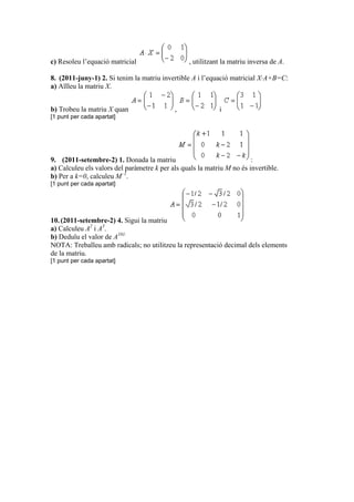 c) Resoleu l’equació matricial , utilitzant la matriu inversa de A.
8. (2011-juny-1) 2. Si tenim la matriu invertible A i l’equació matricial X·A+B=C:
a) Aïlleu la matriu X.
b) Trobeu la matriu X quan , i
[1 punt per cada apartat]
9. (2011-setembre-2) 1. Donada la matriu :
a) Calculeu els valors del paràmetre k per als quals la matriu M no és invertible.
b) Per a k=0, calculeu M–1
.
[1 punt per cada apartat]
10.(2011-setembre-2) 4. Sigui la matriu
a) Calculeu A2
i A3
.
b) Deduïu el valor de A101.
NOTA: Treballeu amb radicals; no utilitzeu la representació decimal dels elements
de la matriu.
[1 punt per cada apartat]
 