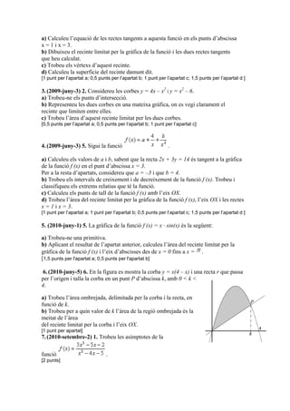a) Calculeu l’equació de les rectes tangents a aquesta funció en els punts d’abscissa
x = 1 i x = 3.
b) Dibuixeu el recinte limitat per la gràfica de la funció i les dues rectes tangents
que heu calculat.
c) Trobeu els vèrtexs d’aquest recinte.
d) Calculeu la superfície del recinte damunt dit.
[1 punt per l’apartat a; 0,5 punts per l’apartat b; 1 punt per l’apartat c; 1,5 punts per l’apartat d ]
3.(2009-juny-3) 2. Considereu les corbes y = 4x – x2
i y = x2
– 6.
a) Trobeu-ne els punts d’intersecció.
b) Representeu les dues corbes en una mateixa gràfica, on es vegi clarament el
recinte que limiten entre elles.
c) Trobeu l’àrea d’aquest recinte limitat per les dues corbes.
[0,5 punts per l’apartat a; 0,5 punts per l’apartat b; 1 punt per l’apartat c]
4.(2009-juny-3) 5. Sigui la funció .
a) Calculeu els valors de a i b, sabent que la recta 2x + 3y = 14 és tangent a la gràfica
de la funció f (x) en el punt d’abscissa x = 3.
Per a la resta d’apartats, considereu que a = –3 i que b = 4.
b) Trobeu els intervals de creixement i de decreixement de la funció f (x). Trobeu i
classifiqueu els extrems relatius que té la funció.
c) Calculeu els punts de tall de la funció f (x) amb l’eix OX.
d) Trobeu l’àrea del recinte limitat per la gràfica de la funció f (x), l’eix OX i les rectes
x = 1 i x = 3.
[1 punt per l’apartat a; 1 punt per l’apartat b; 0,5 punts per l’apartat c; 1,5 punts per l’apartat d ]
5. (2010-juny-1) 5. La gràfica de la funció f (x) = x · sin(x) és la següent:
a) Trobeu-ne una primitiva.
b) Aplicant el resultat de l’apartat anterior, calculeu l’àrea del recinte limitat per la
gràfica de la funció f (x) i l’eix d’abscisses des de x = 0 fins a x = .
[1,5 punts per l'apartat a; 0,5 punts per l'apartat b]
6.(2010-juny-5) 6. En la figura es mostra la corba y = x(4 – x) i una recta r que passa
per l’origen i talla la corba en un punt P d’abscissa k, amb 0 < k <
4.
a) Trobeu l’àrea ombrejada, delimitada per la corba i la recta, en
funció de k.
b) Trobeu per a quin valor de k l’àrea de la regió ombrejada és la
meitat de l’àrea
del recinte limitat per la corba i l’eix OX.
[1 punt per apartat]
7.(2010-setembre-2) 1. Trobeu les asímptotes de la
funció .
[2 punts]
 