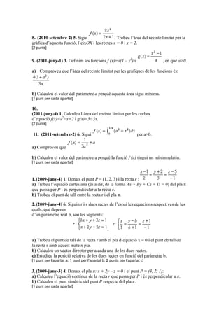 8. (2010-setembre-2) 5. Sigui . Trobeu l’àrea del recinte limitat per la
gràfica d’aquesta funció, l’eixOX i les rectes x = 0 i x = 2.
[2 punts]
9. (2011-juny-1) 3. Definim les funcions f (x)=a(1 – x2
) i , en què a>0.
a) Comproveu que l’àrea del recinte limitat per les gràfiques de les funcions és:
b) Calculeu el valor del paràmetre a perquè aquesta àrea sigui mínima.
[1 punt per cada apartat]
10.
(2011-juny-4) 1. Calculeu l’àrea del recinte limitat per les corbes
d’equació f(x)=x
2
−x+2 i g(x)=5−3x.
[2 punts]
11. (2011-setembre-2) 6. Sigui per a>0.
a) Comproveu que
b) Calculeu el valor del paràmetre a perquè la funció f (a) tingui un mínim relatiu.
[1 punt per cada apartat]
1.(2009-juny-4) 1. Donats el punt P = (1, 2, 3) i la recta r :
a) Trobeu l’equació cartesiana (és a dir, de la forma Ax + By + Cz + D = 0) del pla π
que passa per P i és perpendicular a la recta r.
b) Trobeu el punt de tall entre la recta r i el pla π.
2.(2009-juny-4) 6. Siguin r i s dues rectes de l’espai les equacions respectives de les
quals, que depenen
d’un paràmetre real b, són les següents:
,
a) Trobeu el punt de tall de la recta r amb el pla d’equació x = 0 i el punt de tall de
la recta s amb aquest mateix pla.
b) Calculeu un vector director per a cada una de les dues rectes.
c) Estudieu la posició relativa de les dues rectes en funció del paràmetre b.
[1 punt per l’apartat a; 1 punt per l’apartat b; 2 punts per l’apartat c]
3.(2009-juny-3) 4. Donats el pla π: x + 2y – z = 0 i el punt P = (3, 2, 1):
a) Calculeu l’equació contínua de la recta r que passa per P i és perpendicular a π.
b) Calculeu el punt simètric del punt P respecte del pla π.
[1 punt per cada apartat]
 
