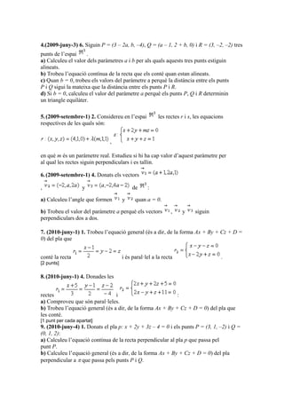 4.(2009-juny-3) 6. Siguin P = (3 – 2a, b, –4), Q = (a – 1, 2 + b, 0) i R = (3, –2, –2) tres
punts de l’espai .
a) Calculeu el valor dels paràmetres a i b per als quals aquests tres punts estiguin
alineats.
b) Trobeu l’equació contínua de la recta que els conté quan estan alineats.
c) Quan b = 0, trobeu els valors del paràmetre a perquè la distància entre els punts
P i Q sigui la mateixa que la distància entre els punts P i R.
d) Si b = 0, calculeu el valor del paràmetre a perquè els punts P, Q i R determinin
un triangle equilàter.
5.(2009-setembre-1) 2. Considereu en l’espai les rectes r i s, les equacions
respectives de les quals són:
,
en què m és un paràmetre real. Estudieu si hi ha cap valor d’aquest paràmetre per
al qual les rectes siguin perpendiculars i es tallin.
6.(2009-setembre-1) 4. Donats els vectors
, y de :
a) Calculeu l’angle que formen y quan a = 0.
b) Trobeu el valor del paràmetre a perquè els vectors , y siguin
perpendiculars dos a dos.
7. (2010-juny-1) 1. Trobeu l’equació general (és a dir, de la forma Ax + By + Cz + D =
0) del pla que
conté la recta i és paral·lel a la recta .
[2 punts]
8.(2010-juny-1) 4. Donades les
rectes i :
a) Comproveu que són paral·leles.
b) Trobeu l’equació general (és a dir, de la forma Ax + By + Cz + D = 0) del pla que
les conté.
[1 punt per cada apartat]
9. (2010-juny-4) 1. Donats el pla p: x + 2y + 3z – 4 = 0 i els punts P = (3, 1, –2) i Q =
(0, 1, 2):
a) Calculeu l’equació contínua de la recta perpendicular al pla p que passa pel
punt P.
b) Calculeu l’equació general (és a dir, de la forma Ax + By + Cz + D = 0) del pla
perpendicular a  que passa pels punts P i Q.
 