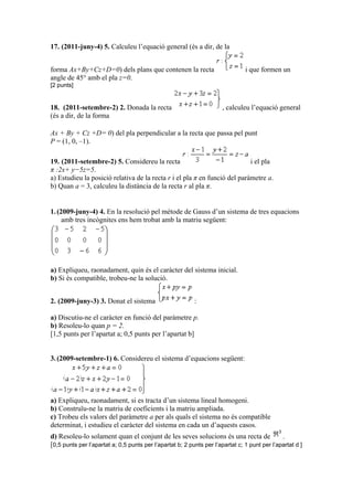 17. (2011-juny-4) 5. Calculeu l’equació general (és a dir, de la
forma Ax+By+Cz+D=0) dels plans que contenen la recta i que formen un
angle de 45° amb el pla z=0.
[2 punts]
18. (2011-setembre-2) 2. Donada la recta , calculeu l’equació general
(és a dir, de la forma
Ax + By + Cz +D= 0) del pla perpendicular a la recta que passa pel punt
P = (1, 0, –1).
19. (2011-setembre-2) 5. Considereu la recta i el pla
π :2x+ y−5z=5.
a) Estudieu la posició relativa de la recta r i el pla π en funció del paràmetre a.
b) Quan a = 3, calculeu la distància de la recta r al pla π.
1.(2009-juny-4) 4. En la resolució pel mètode de Gauss d’un sistema de tres equacions
amb tres incògnites ens hem trobat amb la matriu següent:
a) Expliqueu, raonadament, quin és el caràcter del sistema inicial.
b) Si és compatible, trobeu-ne la solució.
2. (2009-juny-3) 3. Donat el sistema :
a) Discutiu-ne el caràcter en funció del paràmetre p.
b) Resoleu-lo quan p = 2.
[1,5 punts per l’apartat a; 0,5 punts per l’apartat b]
3.(2009-setembre-1) 6. Considereu el sistema d’equacions següent:
a) Expliqueu, raonadament, si es tracta d’un sistema lineal homogeni.
b) Construïu-ne la matriu de coeficients i la matriu ampliada.
c) Trobeu els valors del paràmetre a per als quals el sistema no és compatible
determinat, i estudieu el caràcter del sistema en cada un d’aquests casos.
d) Resoleu-lo solament quan el conjunt de les seves solucions és una recta de .
[0,5 punts per l’apartat a; 0,5 punts per l’apartat b; 2 punts per l’apartat c; 1 punt per l’apartat d ]
 