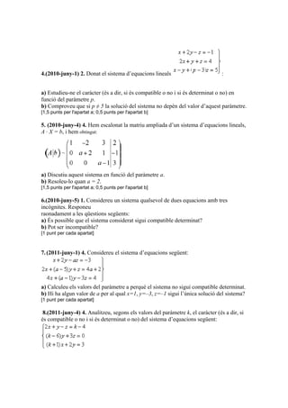 4.(2010-juny-1) 2. Donat el sistema d’equacions lineals :
a) Estudieu-ne el caràcter (és a dir, si és compatible o no i si és determinat o no) en
funció del paràmetre p.
b) Comproveu que si p ≠ 5 la solució del sistema no depèn del valor d’aquest paràmetre.
[1,5 punts per l'apartat a; 0,5 punts per l'apartat b]
5. (2010-juny-4) 4. Hem escalonat la matriu ampliada d’un sistema d’equacions lineals,
A · X = b, i hem obtingut:
a) Discutiu aquest sistema en funció del paràmetre a.
b) Resoleu-lo quan a = 2.
[1,5 punts per l'apartat a; 0,5 punts per l'apartat b]
6.(2010-juny-5) 1. Considereu un sistema qualsevol de dues equacions amb tres
incògnites. Responeu
raonadament a les qüestions següents:
a) És possible que el sistema considerat sigui compatible determinat?
b) Pot ser incompatible?
[1 punt per cada apartat]
7.(2011-juny-1) 4. Considereu el sistema d’equacions següent:
a) Calculeu els valors del paràmetre a perquè el sistema no sigui compatible determinat.
b) Hi ha algun valor de a per al qual x=1, y=–3, z=–1 sigui l’única solució del sistema?
[1 punt per cada apartat]
8.(2011-juny-4) 4. Analitzeu, segons els valors del paràmetre k, el caràcter (és a dir, si
és compatible o no i si és determinat o no) del sistema d’equacions següent:
 