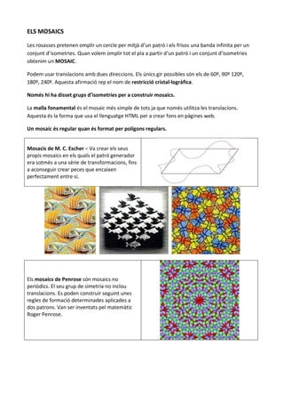 ELS MOSAICS

Les rosasses pretenen omplir un cercle per mitjà d’un patró i els frisos una banda infinita per un
conjunt d’isometries. Quan volem omplir tot el pla a partir d’un patró i un conjunt d’isometries
obtenim un MOSAIC.

Podem usar translacions amb dues direccions. Els únics gir possibles són els de 60º, 90º 120º,
180º, 240º. Aquesta afirmació rep el nom de restricció cristal·logràfica.

Només hi ha disset grups d’isometries per a construir mosaics.

La malla fonamental és el mosaic més simple de tots ja que només utilitza les translacions.
Aquesta és la forma que usa el llenguatge HTML per a crear fons en pàgines web.

Un mosaic és regular quan és format per polígons regulars.


Mosacis de M. C. Escher – Va crear els seus
propis mosaics en els quals el patró generador
era sotmès a una sèrie de transformacions, fins
a aconseguir crear peces que encaixen
perfectament entre sí.




Els mosaics de Penrose són mosaics no
periòdics. El seu grup de simetria no inclou
translacions. Es poden construir seguint unes
regles de formació determinades aplicades a
dos patrons. Van ser inventats pel matemàtic
Roger Penrose.
 