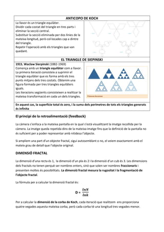 ANTICOPO DE KOCH
La llavor és un triangle equilàter.
Dividir cada costat del triangle en tres parts i
eliminar la secció central.
Substituir la secció eliminada per dos línies de la
mateixa longitud, però col·locades cap a dintre
del triangle.
Repetir l’operació amb els triangles que van
quedant.

                                   EL TRIANGLE DE SIEPINSKI
1915, Waclaw Sierpinski (1882-1969)
Comença amb un triangle equilàter com a llavor.
La primera iteració consisteix a suprimir el
triangle equilàter que es forma amb els tres
punts mitjans dels tres costats. Obtenim una
figura formada per tres triangles equilàters
iguals.
Les iteracions següents consisteixen a realitzar la
mateixa transformació en cada un dels triangles.

En aquest cas, la superfície total és zero, i la suma dels perímetres de tots els triangles generats
és infinita

El principi de la retroalimentació (feedback)

La càmera s’enfoca a la mateixa pantalla en la qual s’està visualitzant la imatge recollida per la
càmera. La imatge queda repetida dins de la mateixa imatge fins que la definició de la pantalla no
és suficient per a poder representar amb nitidesa l’objecte.

Si ampliem una part d’un objecte fractal, sigui autosemblant o no, el veiem exactament amb el
mateix grau de detall que l’objecte original.

DIMENSIÓ FRACTAL

La dimensió d’una recta és 1, la dimensió d’un pla és 2 i la dimensió d’un cub és 3. Les dimensions
dels fractals no tenen perquè ser nombres enters, sinó que solen ser nombres fraccionaris i
presenten moltes és possibilitats. La dimensió fractal mesura la rugositat i la fragmentació de
l’objecte fractal.

La fórmula per a calcular la dimensió fractal és:


                                               D=

Per a calcular la dimensió de la corba de Koch, cada iteració que realitzem ens proporciona
quatre vegades aquesta mateixa corba, però cada corba té una longitud tres vegades menor.
 