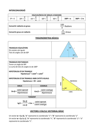 INTERCONVERSIÓ

                               EQUIVALÈNCIA DE GRAUS A RADIANS
 0º = 0        30º =          45º =          60º =       90º =          180º = π       360º = 2 π


Convertir radiants en graus                                              Radians

Convertir graus en radiants                                               Graus

                                      TRIGONOMETRIA BÀSICA



TRIANGLES EQUILÀTERS
Els costats són iguals
Tots els angles són de 60º




TRIANGLES RECTANGLES
Tenen un angle de 90º
La suma de tots els angles és de 180º

HIPOTENUSA D’UN TRIANGLE
            hipotenusa2 = catet2 + catet2

HIPOTENUSA D’UN TRIANGLE AMB CATETS IGUALS
              hipotenusa = √2 · catet

             SINUS                        COSINUS

   Sin β =                         Cos β =

                         TANGENT


             tg β =      = Cos =



                             VECTORS I CÀLCUL VECTORIAL BÀSIC

Un vector w = (a, b), “a” representa la coordenada “x” i “b” representa la coordenada “y”
Un vector w = (a, b, c), “a” representa la coordenada “x”, “b” representa la coordenada “y” i “c”
representa la coordenada “z”.
 