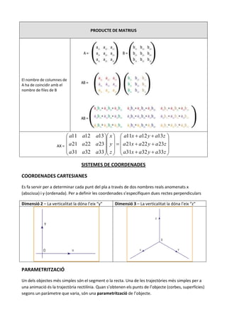 PRODUCTE DE MATRIUS




El nombre de columnes de
A ha de coincidir amb el
nombre de files de B




                          a11 a12 a13  x   a11x  a12 y  a13z 
                                                                       
                    AX =  a 21 a 22 a 23  y    a 21x  a 22 y  a 23z 
                          a31 a32 a33  z   a31x  a32 y  a33z 
                                                                       

                                  SISTEMES DE COORDENADES

COORDENADES CARTESIANES

Es fa servir per a determinar cada punt del pla a través de dos nombres reals anomenats x
(abscissa) i y (ordenada). Per a definir les coordenades s’especifiquen dues rectes perpendiculars

Dimensió 2 – La verticalitat la dóna l’eix “y”      Dimensió 3 – La verticalitat la dóna l’eix “z”




PARAMETRITZACIÓ

Un dels objectes més simples són el segment o la recta. Una de les trajectòries més simples per a
una animació és la trajectòria rectilínia. Quan s’obtenen els punts de l’objecte (corbes, superfícies)
segons un paràmetre que varia, són una parametrització de l’objecte.
 