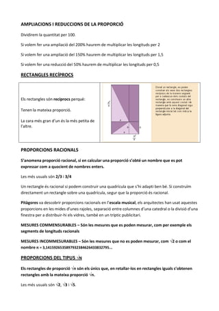AMPLIACIONS I REDUCCIONS DE LA PROPORCIÓ

Dividirem la quantitat per 100.

Si volem fer una ampliació del 200% haurem de multiplicar les longituds per 2

Si volem fer una ampliació del 150% haurem de multiplicar les longituds per 1,5

Si volem fer una reducció del 50% haurem de multiplicar les longituds per 0,5

RECTANGLES RECÍPROCS



Els rectangles són recíprocs perquè:

Tenen la mateixa proporció.

La cara més gran d’un és la més petita de
l’altre.




PROPORCIONS RACIONALS

S’anomena proporció racional, si en calcular una proporció s’obté un nombre que es pot
expressar com a quocient de nombres enters.

Les més usuals són 2/3 i 3/4

Un rectangle és racional si podem construir una quadrícula que s’hi adapti ben bé. Si construïm
directament un rectangle sobre una quadrícula, segur que la proporció és racional.

Pitàgores va descobrir proporcions racionals en l’escala musical, els arquitectes han usat aquestes
proporcions en les mides d’unes rajoles, separació entre columnes d’una catedral o la divisió d’una
finestra per a distribuir-hi els vidres, també en un tríptic publicitari.

MESURES COMMENSURABLES – Són les mesures que es poden mesurar, com per exemple els
segments de longituds racionals

MESURES INCOMMESURABLES – Són les mesures que no es poden mesurar, com √2 o com el
nombre π = 3,1415926535897932384626433832795...

PROPORCIONS DEL TIPUS √N

Els rectangles de proporció √n són els únics que, en retallar-los en rectangles iguals s’obtenen
rectangles amb la mateixa proporció √n.

Les més usuals són √2, √3 i √5.
 