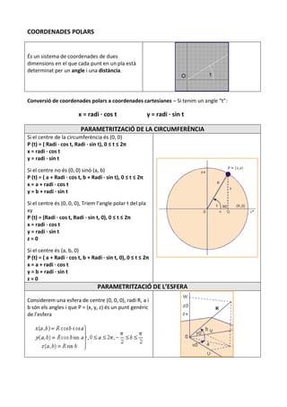 COORDENADES POLARS


És un sistema de coordenades de dues
dimensions en el que cada punt en un pla està
determinat per un angle i una distància.




Conversió de coordenades polars a coordenades cartesianes – Si tenim un angle “t”:

                         x = radi · cos t                   y = radi · sin t

                          PARAMETRITZACIÓ DE LA CIRCUMFERÈNCIA
Si el centre de la circumferència és (0, 0)
P (t) = ( Radi · cos t, Radi · sin t), 0 ≤ t ≤ 2π
x = radi · cos t
y = radi · sin t

Si el centre no és (0, 0) sinó (a, b)
P (t) = ( a + Radi · cos t, b + Radi · sin t), 0 ≤ t ≤ 2π
x = a + radi · cos t
y = b + radi · sin t

Si el centre és (0, 0, 0), Triem l’angle polar t del pla
xy
P (t) = (Radi · cos t, Radi · sin t, 0), 0 ≤ t ≤ 2π
x = radi · cos t
y = radi · sin t
z=0

Si el centre és (a, b, 0)
P (t) = ( a + Radi · cos t, b + Radi · sin t, 0), 0 ≤ t ≤ 2π
x = a + radi · cos t
y = b + radi · sin t
z=0
                                  PARAMETRITZACIÓ DE L’ESFERA
Considerem una esfera de centre (0, 0, 0), radi R, a i
b són els angles i que P = (x, y, z) és un punt genèric
de l’esfera
 